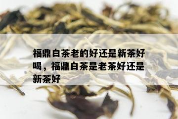 福鼎白茶老的好还是新茶好喝，福鼎白茶是老茶好还是新茶好