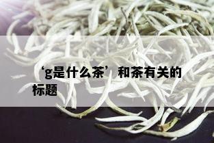 ‘g是什么茶’和茶有关的标题