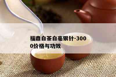 福鼎白茶白亳银针-3000价格与功效