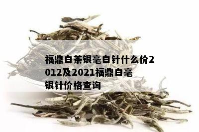 福鼎白茶银毫白针什么价2012及2021福鼎白毫银针价格查询