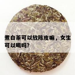 煮白茶可以放陈皮嘛，女生可以喝吗？