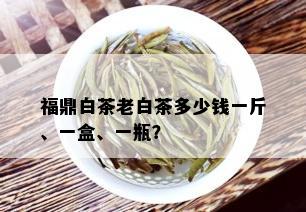 福鼎白茶老白茶多少钱一斤、一盒、一瓶？