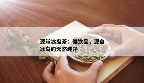 源岚冰岛茶：健饮品，源自冰岛的天然纯净