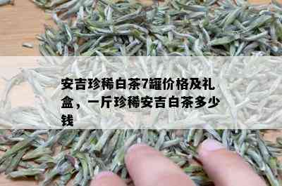 安吉珍稀白茶7罐价格及礼盒，一斤珍稀安吉白茶多少钱