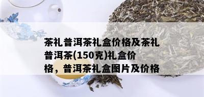 茶礼普洱茶礼盒价格及茶礼普洱茶(150克)礼盒价格，普洱茶礼盒图片及价格