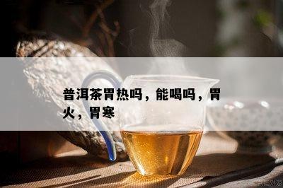 普洱茶胃热吗，能喝吗，胃火，胃寒