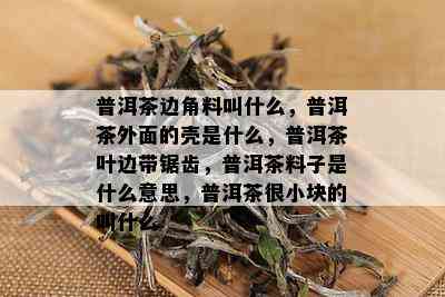 普洱茶边角料叫什么，普洱茶外面的壳是什么，普洱茶叶边带锯齿，普洱茶料子是什么意思，普洱茶很小块的叫什么