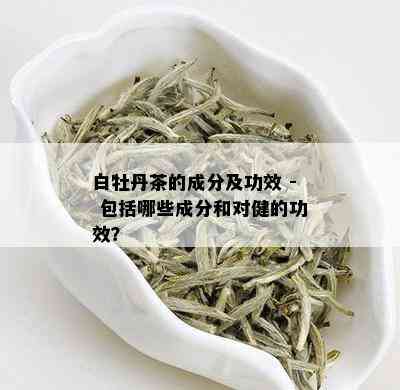 白牡丹茶的成分及功效 - 包括哪些成分和对健的功效？