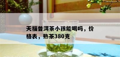 天福普洱茶小孩能喝吗，价格表，熟茶380克