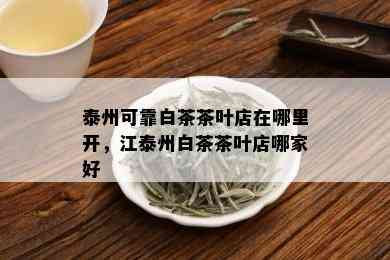 泰州可靠白茶茶叶店在哪里开，江泰州白茶茶叶店哪家好