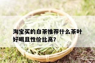 淘宝买的白茶推荐什么茶叶好喝且性价比高？