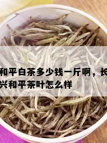 和平白茶多少钱一斤啊，长兴和平茶叶怎么样