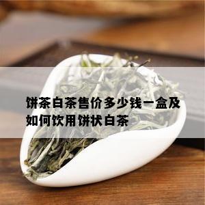 饼茶白茶售价多少钱一盒及如何饮用饼状白茶