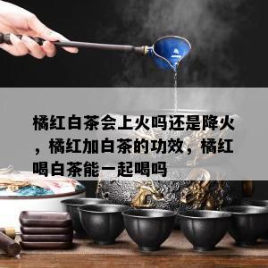 橘红白茶会上火吗还是降火，橘红加白茶的功效，橘红喝白茶能一起喝吗