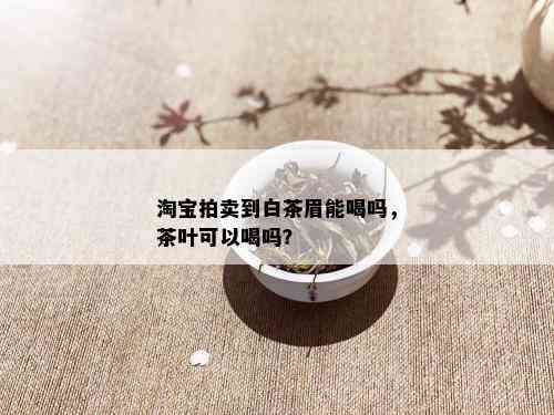 淘宝拍卖到白茶眉能喝吗，茶叶可以喝吗？