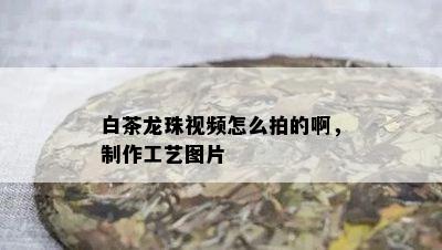 白茶龙珠视频怎么拍的啊，制作工艺图片