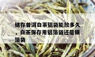 储存普洱白茶铝袋能放多久，白茶保存用铝箔袋还是锡箔袋