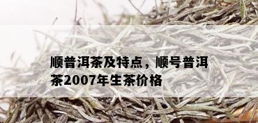 顺普洱茶及特点，顺号普洱茶2007年生茶价格