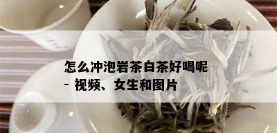 怎么冲泡岩茶白茶好喝呢 - 视频、女生和图片