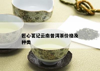 匠心茗记云南普洱茶价格及种类