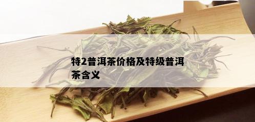 特2普洱茶价格及特级普洱茶含义