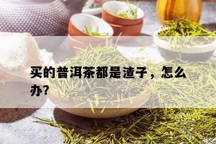 买的普洱茶都是渣子，怎么办？