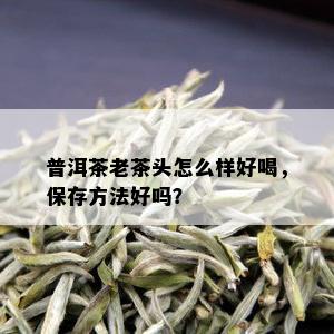 普洱茶老茶头怎么样好喝，保存方法好吗？