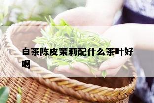 白茶陈皮茉莉配什么茶叶好喝