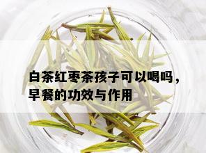 白茶红枣茶孩子可以喝吗，早餐的功效与作用