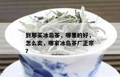 到那买冰岛茶，哪里的好，怎么卖，哪家冰岛茶厂正宗？