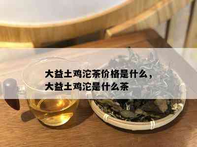 大益土鸡沱茶价格是什么，大益土鸡沱是什么茶