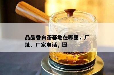 品品香白茶基地在哪里，厂址、厂家电话，园