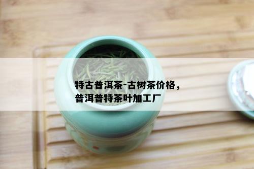 特古普洱茶-古树茶价格，普洱普特茶叶加工厂