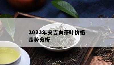 2023年安吉白茶叶价格走势分析