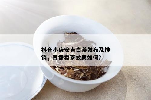 抖音小店安吉白茶发布及推销，直播卖茶效果如何？