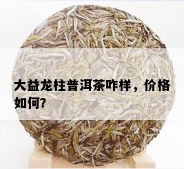 大益龙柱普洱茶咋样，价格如何？