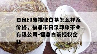 日泉印象福鼎白茶怎么样及价格，福鼎市日泉印象茶业有限公司-福鼎白茶授权企业