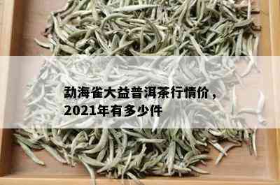 勐海雀大益普洱茶行情价，2021年有多少件