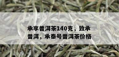 承享普洱茶140克，致承普洱，承泰号普洱茶价格