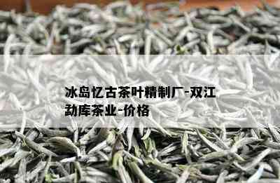 冰岛忆古茶叶精制厂-双江勐库茶业-价格