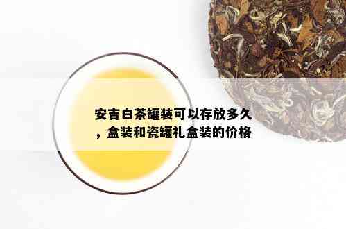 安吉白茶罐装可以存放多久，盒装和瓷罐礼盒装的价格