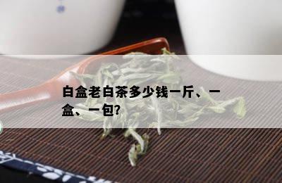 白盒老白茶多少钱一斤、一盒、一包？