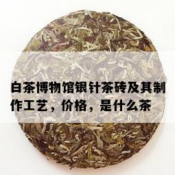 白茶博物馆银针茶砖及其制作工艺，价格，是什么茶