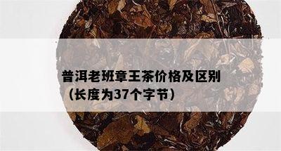 普洱老班章王茶价格及区别（长度为37个字节）