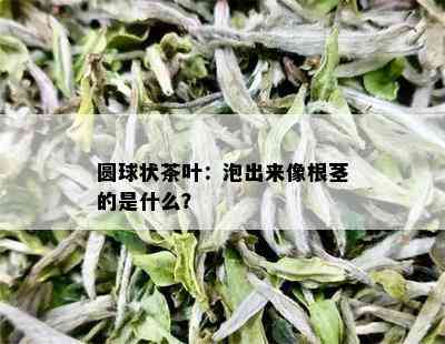 圆球状茶叶：泡出来像根茎的是什么？