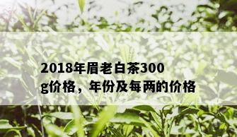 2018年眉老白茶300g价格，年份及每两的价格