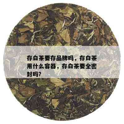 存白茶要存品牌吗，存白茶用什么容器，存白茶要全密封吗？