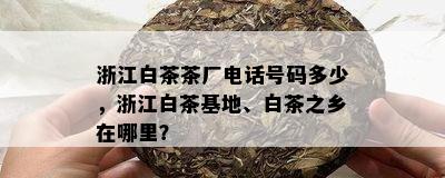 浙江白茶茶厂电话号码多少，浙江白茶基地、白茶之乡在哪里？