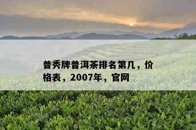 普秀牌普洱茶排名第几，价格表，2007年，官网