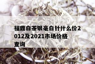 福鼎白茶银毫白针什么价2012及2021市场价格查询